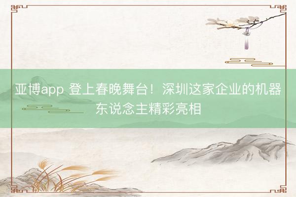 亚博app 登上春晚舞台！深圳这家企业的机器东说念主精彩亮相