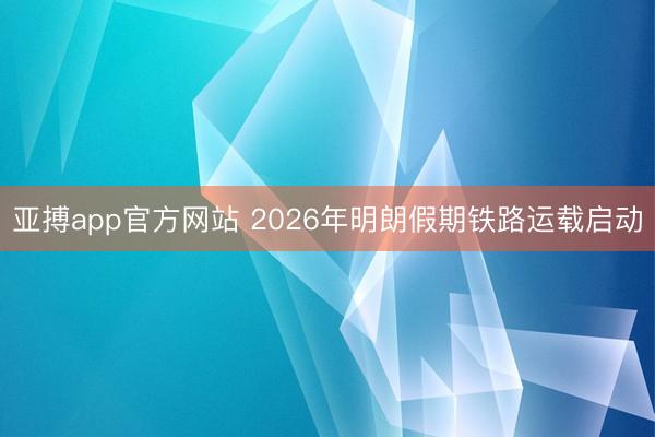 亚搏app官方网站 2026年明朗假期铁路运载启动
