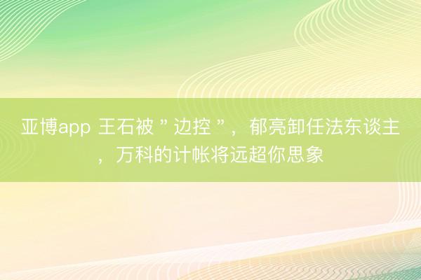 亚博app 王石被＂边控＂，郁亮卸任法东谈主，万科的计帐将远超你思象