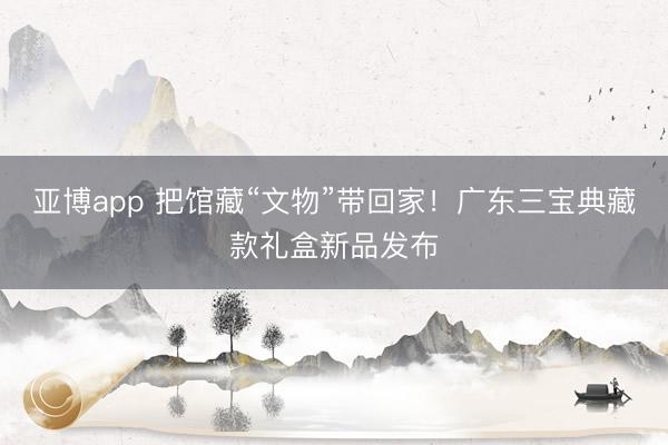 亚博app 把馆藏“文物”带回家！广东三宝典藏款礼盒新品发布