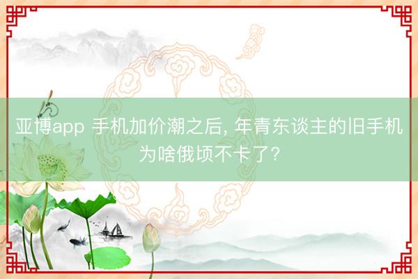 亚博app 手机加价潮之后， 年青东谈主的旧手机为啥俄顷不卡了?