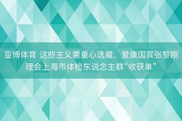 亚博体育 这些主义需重心选藏,爱康国宾张黎刚理会上海市体检东说念主群“收获单”