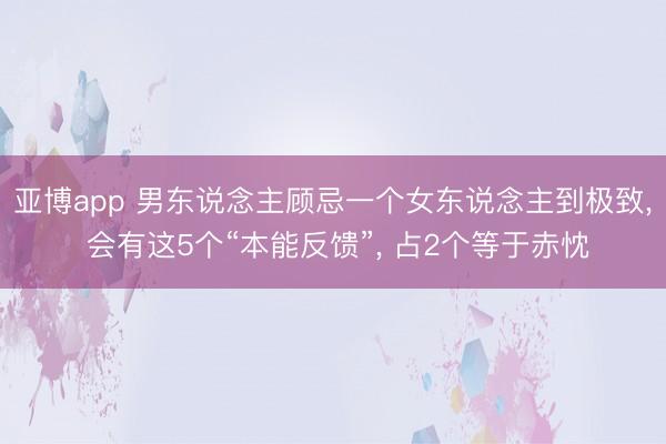 亚博app 男东说念主顾忌一个女东说念主到极致, 会有这5个“本能反馈”, 占2个等于赤忱