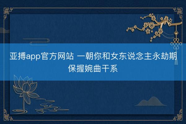 亚搏app官方网站 一朝你和女东说念主永劫期保握婉曲干系