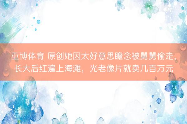 亚博体育 原创她因太好意思瞻念被舅舅偷走，长大后红遍上海滩，光老像片就卖几百万元