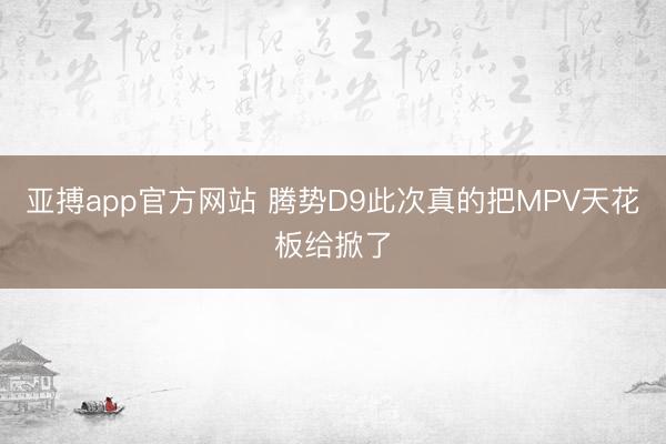 亚搏app官方网站 腾势D9此次真的把MPV天花板给掀了