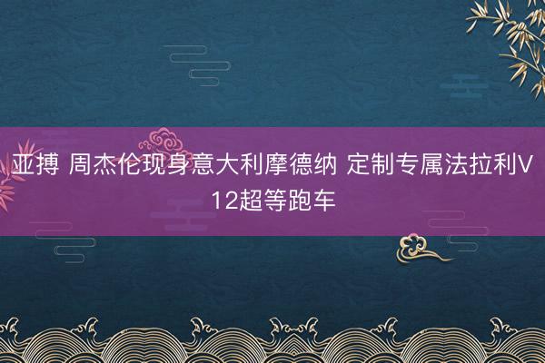 亚搏 周杰伦现身意大利摩德纳 定制专属法拉利V12超等跑车