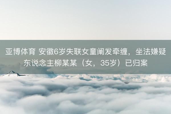 亚博体育 安徽6岁失联女童阐发牵缠，坐法嫌疑东说念主柳某某（女，<a href=