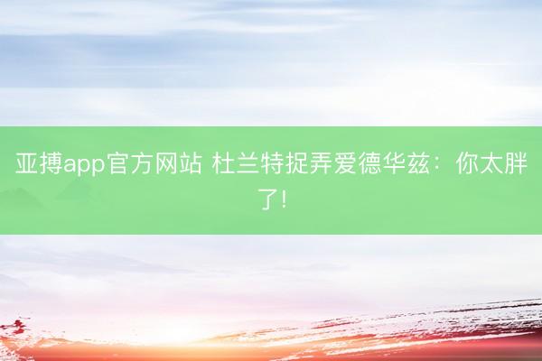 亚搏app官方网站 杜兰特捉弄爱德华兹：你太胖了!