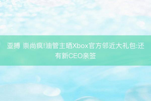 亚搏 崇尚疯!油管主晒Xbox官方邻近大礼包:还有新CEO亲签