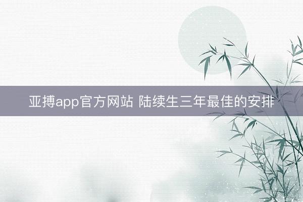 亚搏app官方网站 陆续生三年最佳的安排