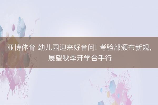 亚博体育 幼儿园迎来好音问! 考验部颁布新规, 展望秋季开学合手行