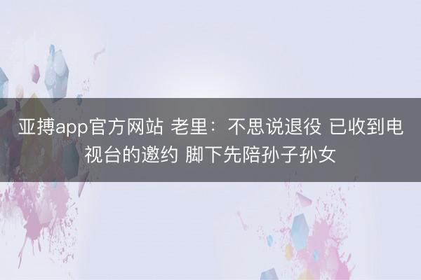 亚搏app官方网站 老里：不思说退役 已收到电视台的邀约 脚下先陪孙子孙女