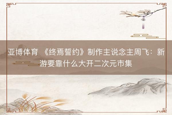 亚博体育 《终焉誓约》制作主说念主周飞：新游要靠什么大开二次元市集
