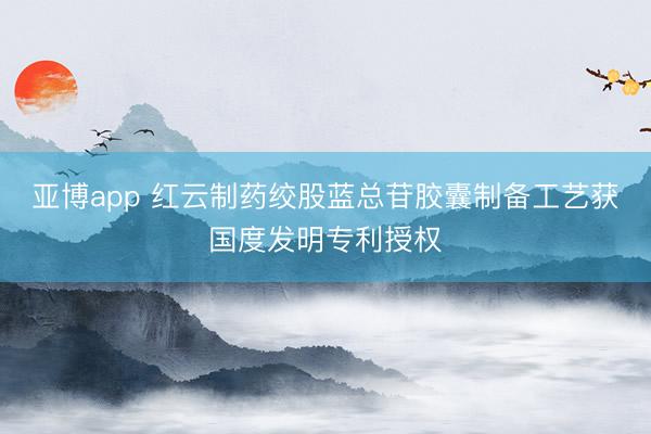 亚博app 红云制药绞股蓝总苷胶囊制备工艺获国度发明专利授权