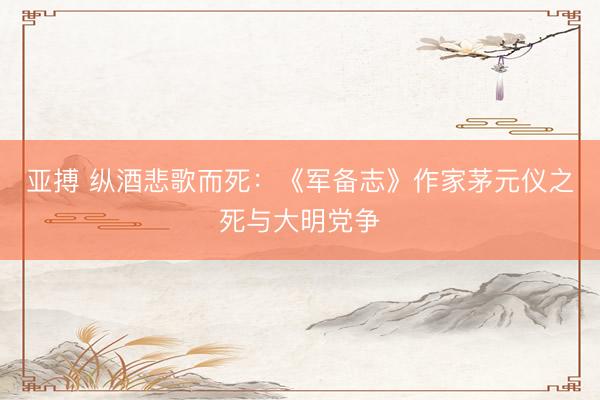 亚搏 纵酒悲歌而死：《军备志》作家茅元仪之死与大明党争