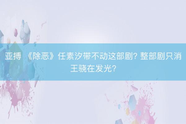 亚搏 《除恶》任素汐带不动这部剧? 整部剧只消王骁在发光?
