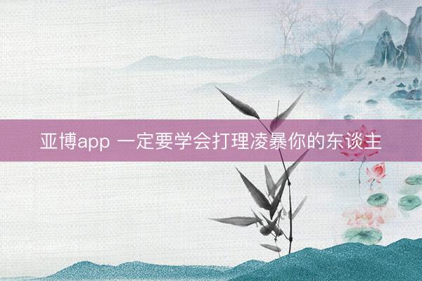 亚博app 一定要学会打理凌暴你的东谈主