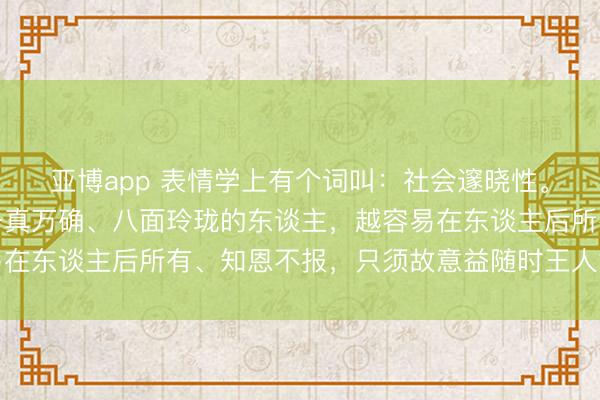 亚博app 表情学上有个词叫：社会邃晓性。越是东谈主前圆滑、千真万确、八面玲珑的东谈主，越容易在东谈主后所有、知恩不报，只须故意益随时王人能随声赞叹