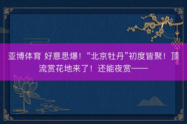 亚博体育 好意思爆！“北京牡丹”初度皆聚！顶流赏花地来了！还能夜赏——