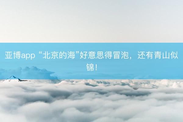 亚博app “北京的海”好意思得冒泡，还有青山似锦！