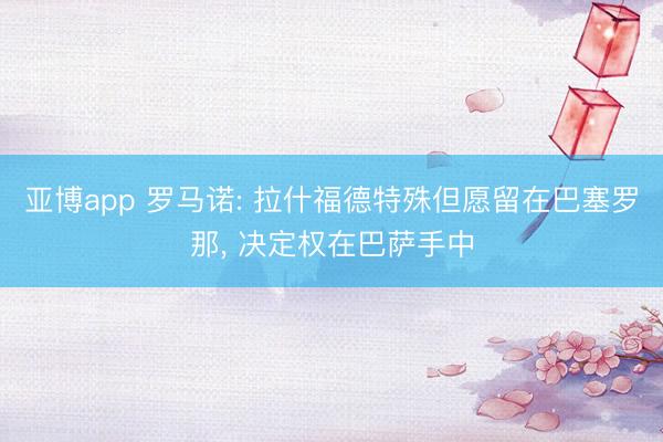 亚博app 罗马诺: 拉什福德特殊但愿留在巴塞罗那， 决定权在巴萨手中