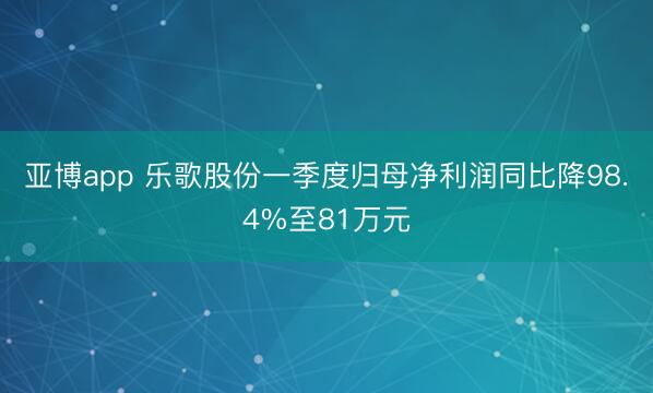 亚博app 乐歌股份一季度归母净利润同比降98.4%至81万元