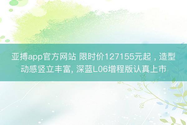 亚搏app官方网站 限时价127155元起 ， 造型动感竖立丰富， 深蓝L06增程版认真上市