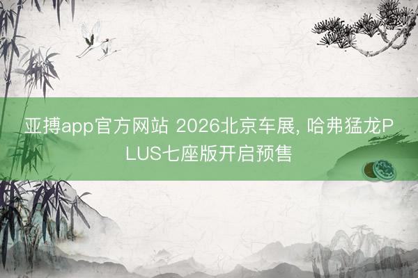 亚搏app官方网站 2026北京车展， 哈弗猛龙PLUS七座版开启预售