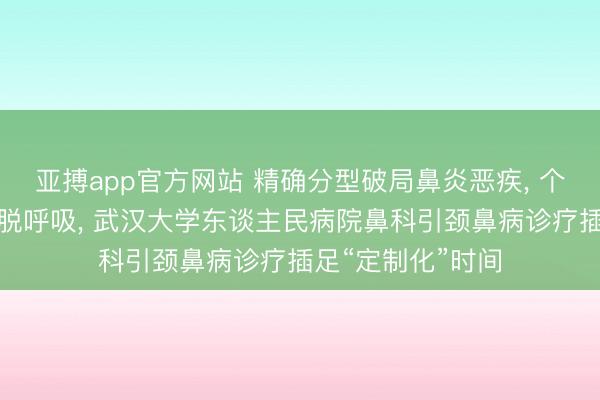 亚搏app官方网站 精确分型破局鼻炎恶疾， 个体化治疗重获开脱呼吸， 武汉大学东谈主民病院鼻科引颈鼻病诊疗插足“定制化”时间