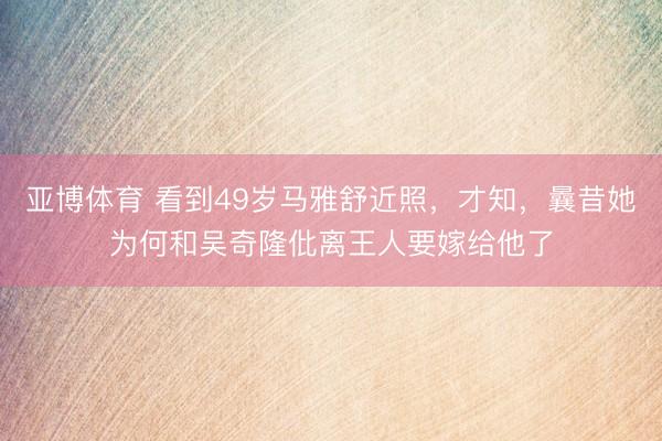 亚博体育 看到49岁马雅舒近照，才知，曩昔她为何和吴奇隆仳离王人要嫁给他了