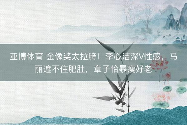 亚博体育 金像奖太拉胯！李心洁深V性感，马丽遮不住肥肚，章子怡暴瘦好老