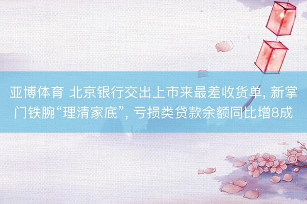 亚博体育 北京银行交出上市来最差收货单， 新掌门铁腕“理清家底”， 亏损类贷款余额同比增8成