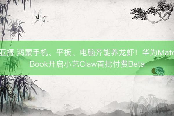 亚搏 鸿蒙手机、平板、电脑齐能养龙虾！华为MateBook开启小艺Claw首批付费Beta