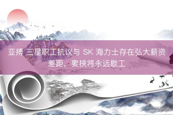 亚搏 三星职工抗议与 SK 海力士存在弘大薪资差距，要挟将永远歇工