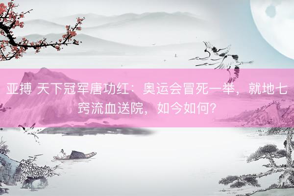 亚搏 天下冠军唐功红：奥运会冒死一举，就地七窍流血送院，如今如何？