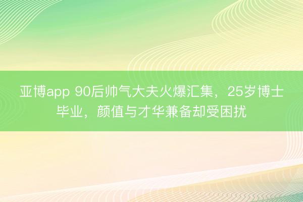 亚博app 90后帅气大夫火爆汇集，25岁博士毕业，颜值与才华兼备却受困扰
