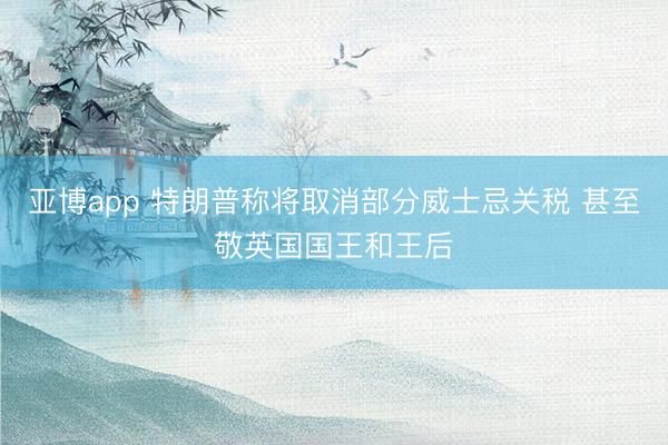 亚博app 特朗普称将取消部分威士忌关税 甚至敬英国国王和王后