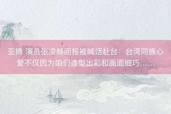亚搏 演员张凌赫回报被喊话赴台：台湾同族心爱不仅因为咱们造型出彩和画面细巧……