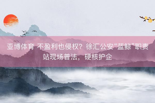 亚博体育 不盈利也侵权？徐汇公安“蓝鲸”职责站现场普法，硬核护企