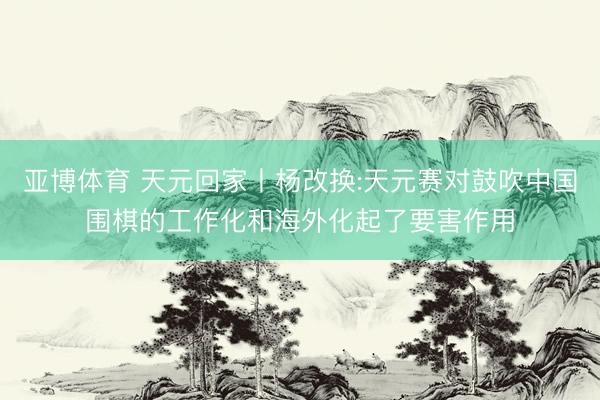 亚博体育 天元回家丨杨改换:天元赛对鼓吹中国围棋的工作化和海外化起了要害作用