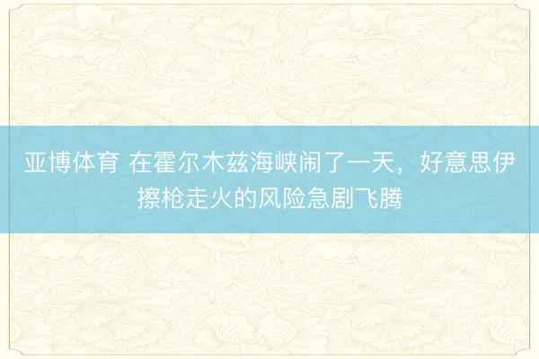 亚博体育 在霍尔木兹海峡闹了一天，好意思伊擦枪走火的风险急剧飞腾