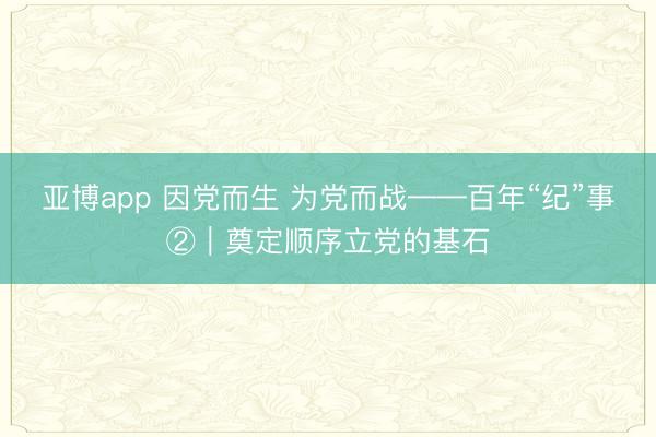 亚博app 因党而生 为党而战——百年“纪”事②｜奠定顺序立党的基石
