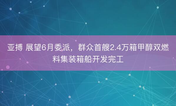 亚搏 展望6月委派，群众首艘2.4万箱甲醇双燃料集装箱船开发完工