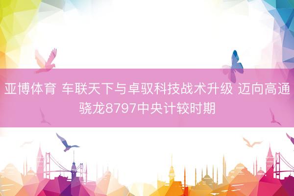 亚博体育 车联天下与卓驭科技战术升级 迈向高通骁龙8797中央计较时期