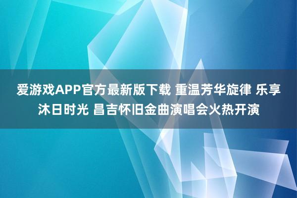 爱游戏APP官方最新版下载 重温芳华旋律 乐享沐日时光 昌吉怀旧金曲演唱会火热开演