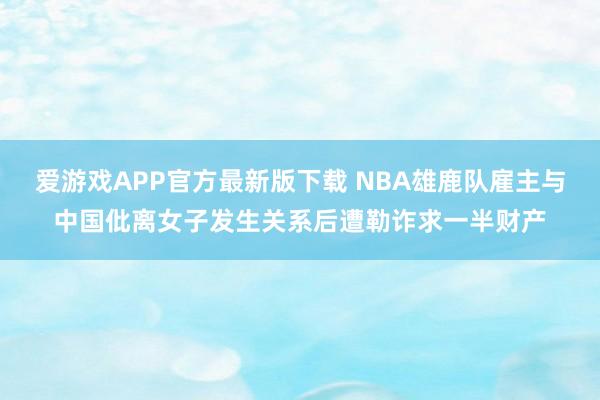 爱游戏APP官方最新版下载 NBA雄鹿队雇主与中国仳离女子发生关系后遭勒诈求一半财产
