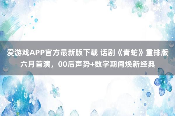 爱游戏APP官方最新版下载 话剧《青蛇》重排版六月首演，00后声势+数字期间焕新经典