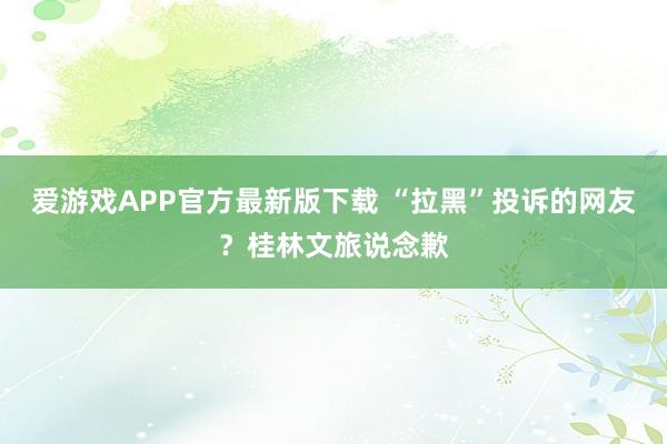 爱游戏APP官方最新版下载 “拉黑”投诉的网友？桂林文旅说念歉