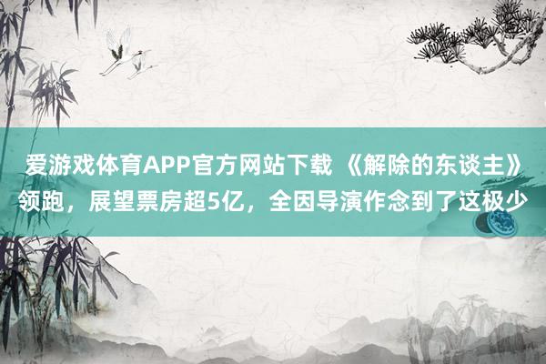 爱游戏体育APP官方网站下载 《解除的东谈主》领跑，展望票房超5亿，全因导演作念到了这极少